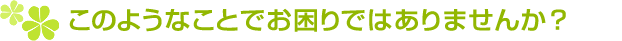 このようなことでお困りではありませんか?