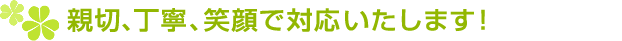 親切、丁寧、笑顔で対応いたします!
